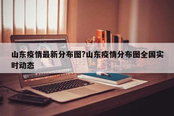 山东疫情最新分布图?山东疫情分布图全国实时动态