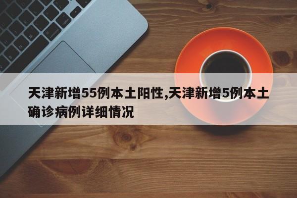 天津新增55例本土阳性,天津新增5例本土确诊病例详细情况