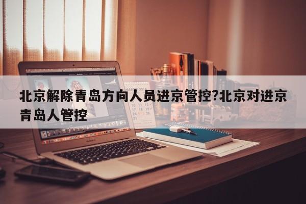 北京解除青岛方向人员进京管控?北京对进京青岛人管控