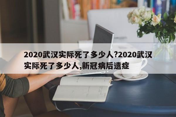 2020武汉实际死了多少人?2020武汉实际死了多少人,新冠病后遗症