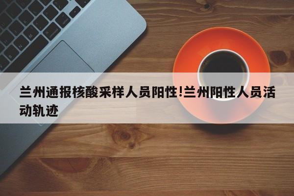 兰州通报核酸采样人员阳性!兰州阳性人员活动轨迹