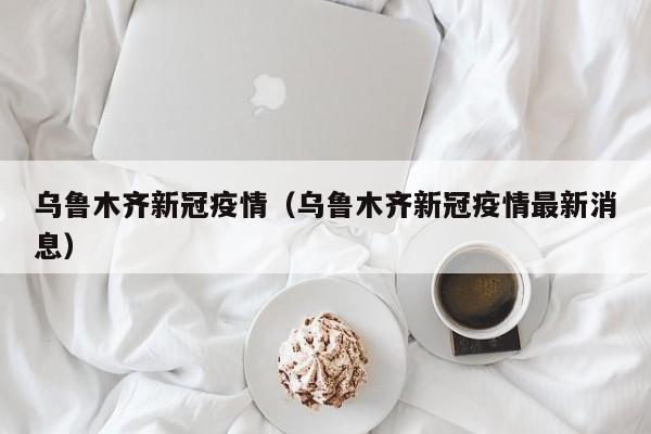 乌鲁木齐新冠疫情(乌鲁木齐新冠疫情最新消息)