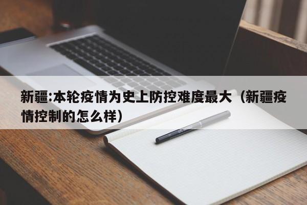 新疆:本轮疫情为史上防控难度最大(新疆疫情控制的怎么样)