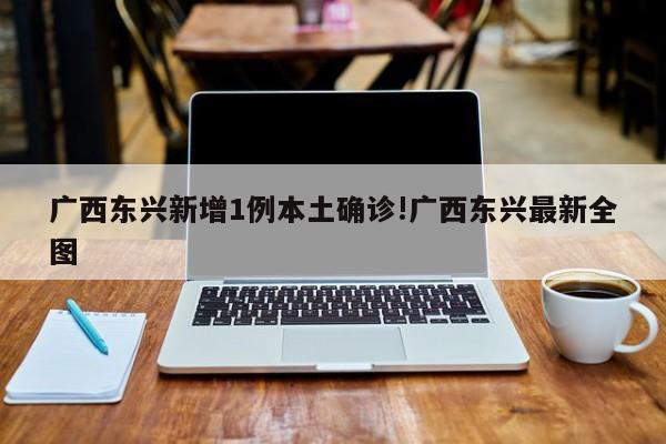 广西东兴新增1例本土确诊!广西东兴最新全图