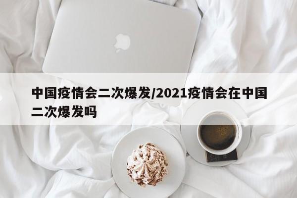 中国疫情会二次爆发/2021疫情会在中国二次爆发吗