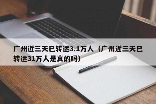 广州近三天已转运3.1万人(广州近三天已转运31万人是真的吗)