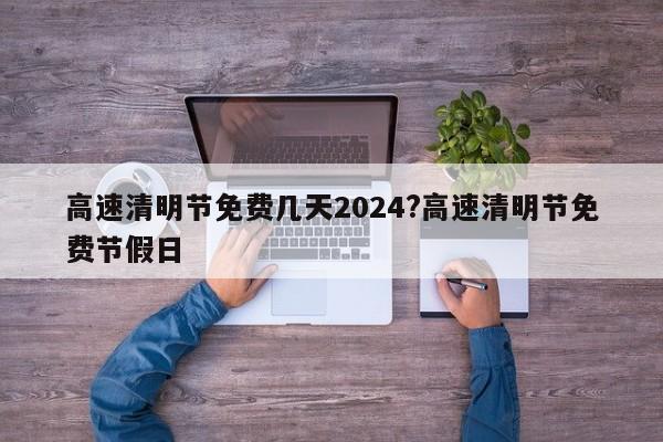 高速清明节免费几天2024?高速清明节免费节假日