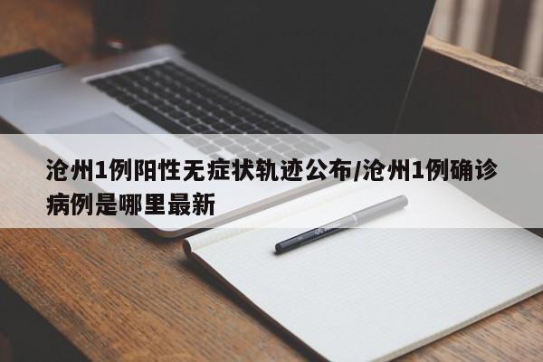 沧州1例阳性无症状轨迹公布/沧州1例确诊病例是哪里最新