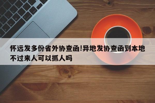 怀远发多份省外协查函!异地发协查函到本地不过来人可以抓人吗