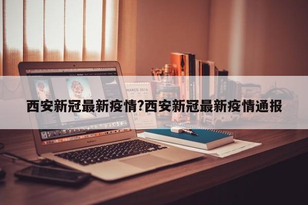 西安新冠最新疫情?西安新冠最新疫情通报