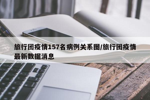 旅行团疫情157名病例关系图/旅行团疫情最新数据消息
