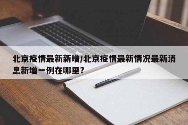 北京疫情最新新增/北京疫情最新情况最新消息新增一例在哪里?