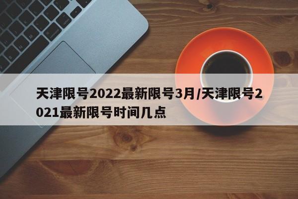 天津限号2022最新限号3月/天津限号2021最新限号时间几点
