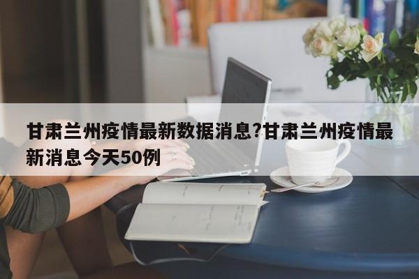 甘肃兰州疫情最新数据消息?甘肃兰州疫情最新消息今天50例